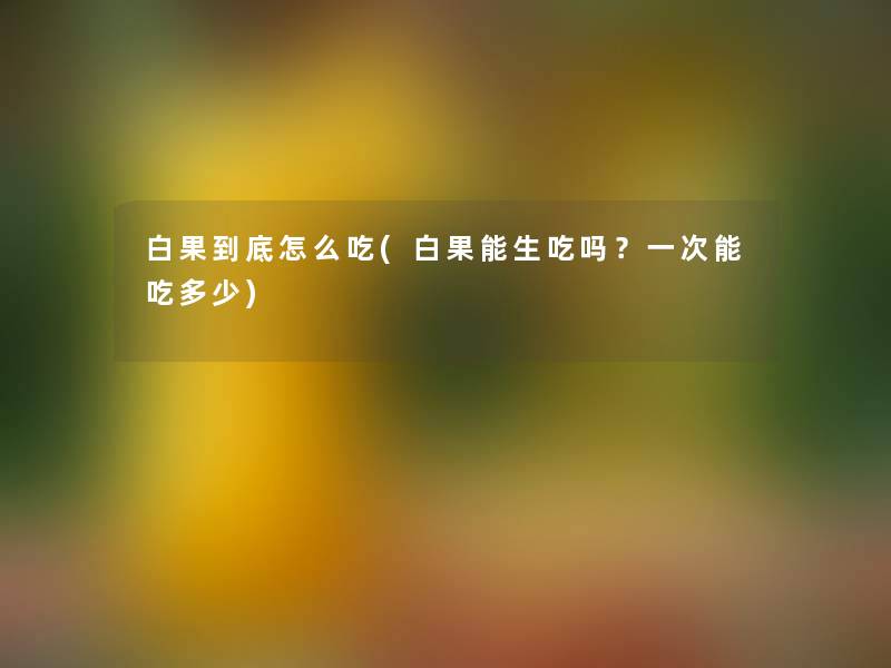 白果到底怎么吃(白果能生吃吗?一次能吃多少) 白果到底怎么吃(白果能生吃吗?一次能吃多少)