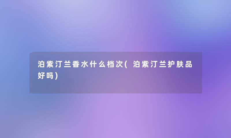 泊紫汀兰香水什么档次(泊紫汀兰护肤品好吗) 泊紫汀兰香水什么档次(泊紫汀兰护肤品好吗)
