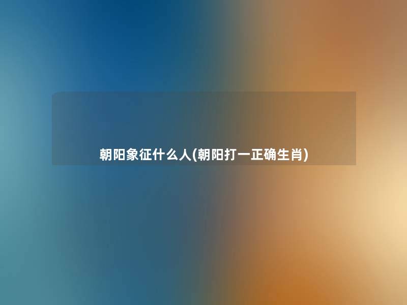 朝阳象征什么人(朝阳打一正确生肖) 朝阳象征什么人(朝阳打一正确生肖)
