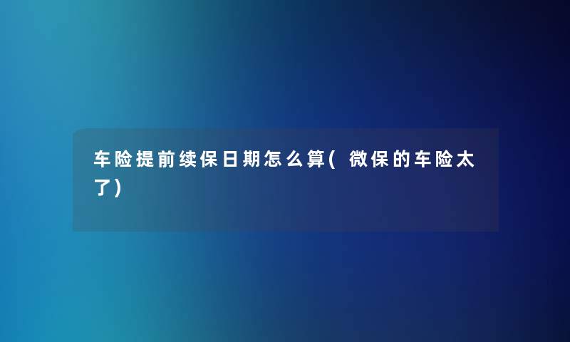 车险提前续保日期怎么算(微保的车险太了)