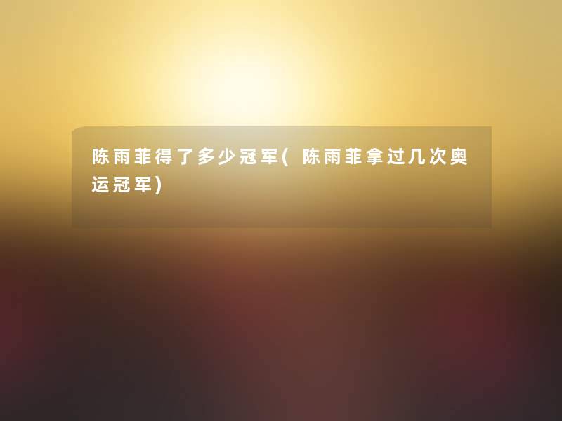 陈雨菲得了多少冠军(陈雨菲拿过几次奥运冠军)