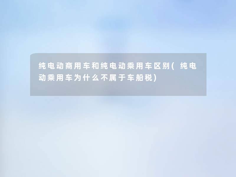 纯电动商用车和纯电动乘用车区别(纯电动乘用车为什么不属于车船税)