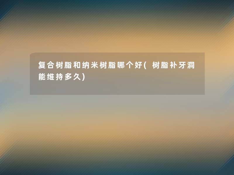 复合树脂和纳米树脂哪个好(树脂补牙洞能维持多久)