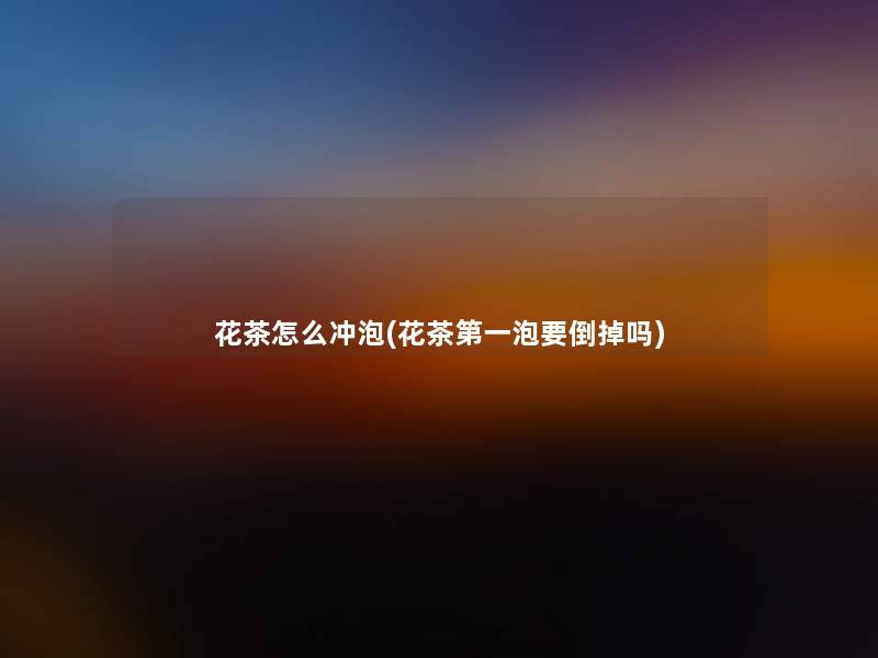花茶怎么冲泡(花茶第一泡要倒掉吗)