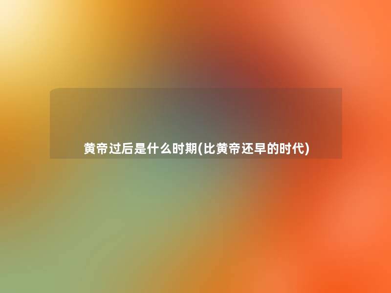 黄帝过后是什么时期(比黄帝还早的时代)