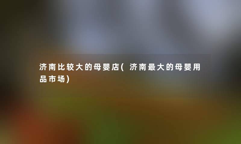 济南比较大的母婴店(济南大的母婴用品市场) 济南比较大的母婴店(济南大的母婴用品市场)