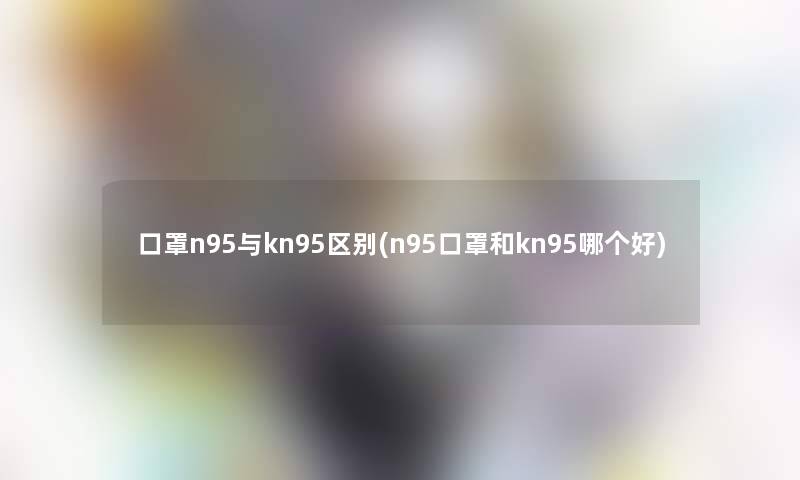 口罩n95与kn95区别(n95口罩和kn95哪个好) 口罩n95与kn95区别(n95口罩和kn95哪个好)
