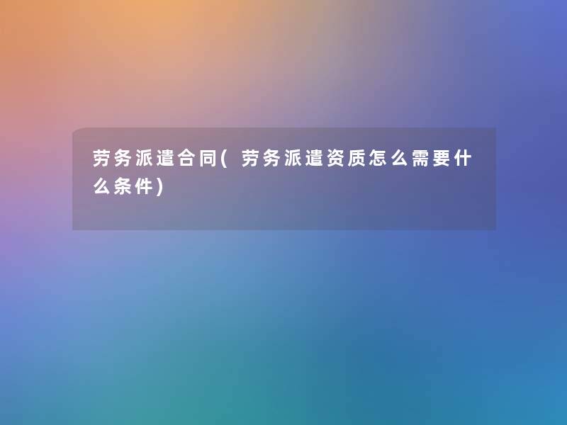 劳务派遣合同(劳务派遣资质怎么需要什么条件)