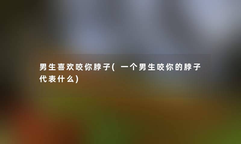 男生喜欢咬你脖子(一个男生咬你的脖子代表什么)