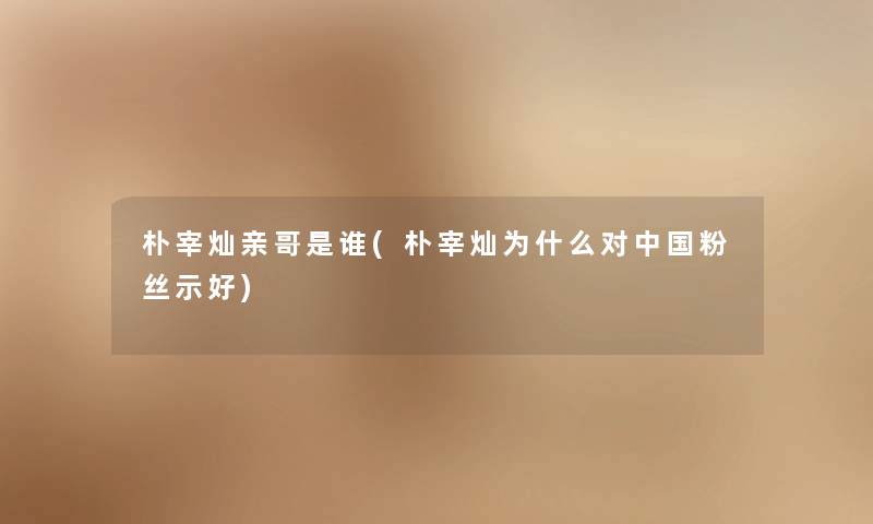 朴宰灿亲哥是谁(朴宰灿为什么对中国粉丝示好) 朴宰灿亲哥是谁(朴宰灿为什么对中国粉丝示好)