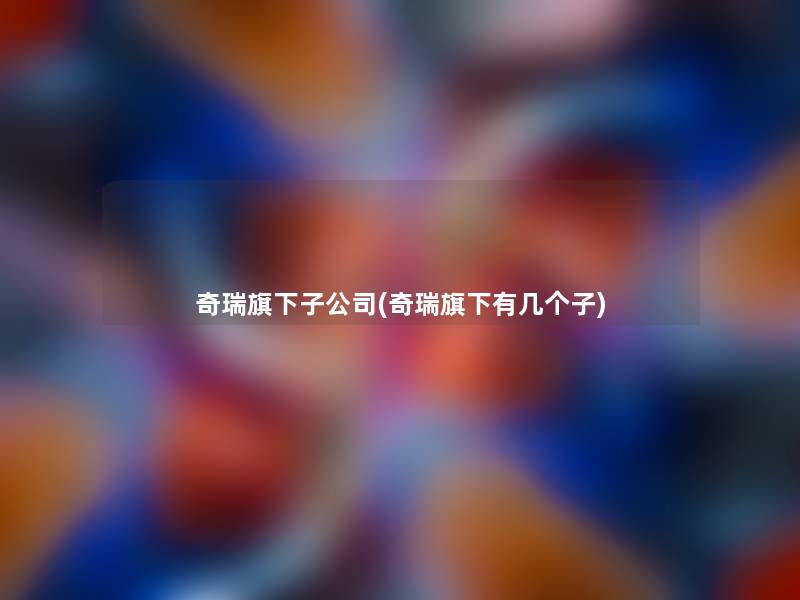 奇瑞旗下子公司(奇瑞旗下有几个子)