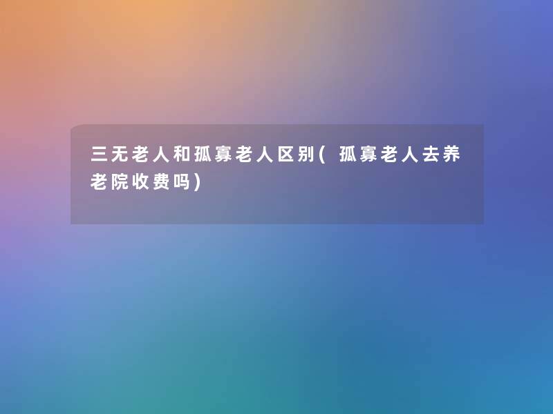 三无老人和孤寡老人区别(孤寡老人去养老院收费吗)