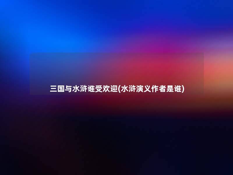 三国与水浒谁受欢迎(水浒演义是谁)