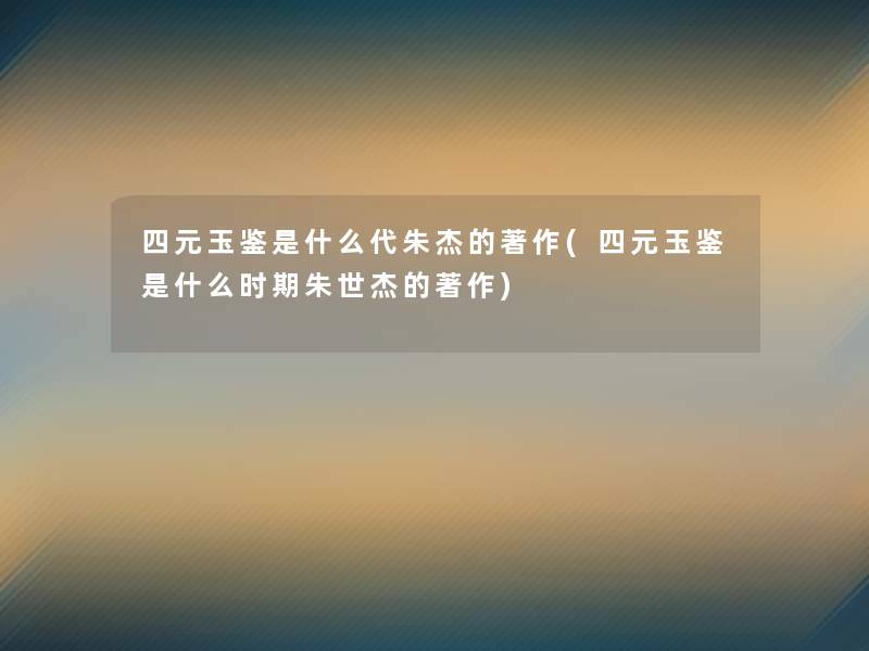 四元玉鉴是什么代朱杰的著作(四元玉鉴是什么时期朱世杰的著作) 四元玉鉴是什么代朱杰的著作(四元玉鉴是什么时期朱世杰的著作)