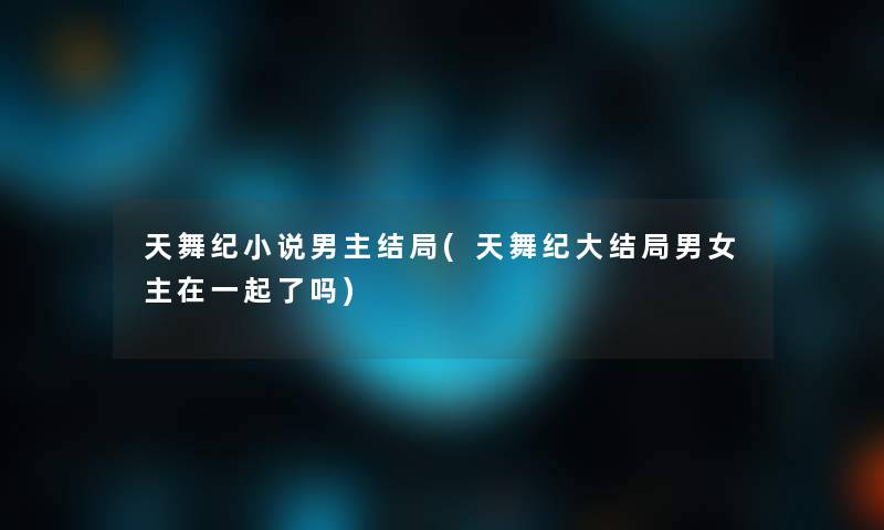 天舞纪小说男主结局(天舞纪大结局男女主在一起了吗)
