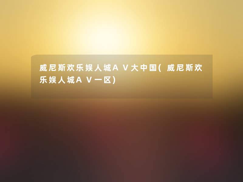 威尼斯欢乐娱人城AⅤ大中国(威尼斯欢乐娱人城AⅤ一区)