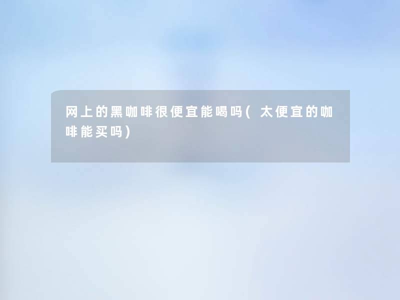 网上的黑咖啡很便宜能喝吗(太便宜的咖啡能买吗)