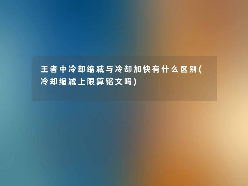 王者中冷却缩减与冷却加快有什么区别(冷却缩减上限算铭文吗)