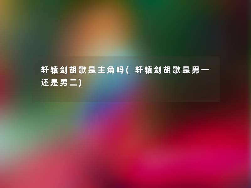 轩辕剑胡歌是主角吗(轩辕剑胡歌是男一还是男二)