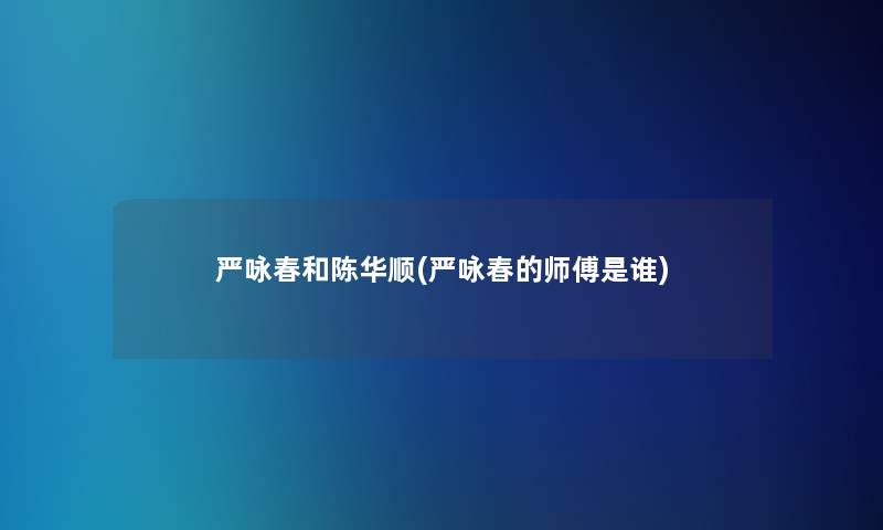 严咏春和陈华顺(严咏春的师傅是谁)