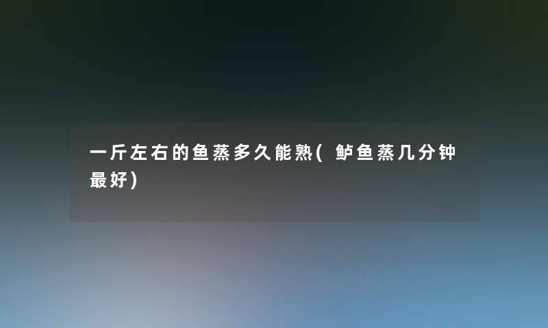 一斤左右的鱼蒸多久能熟(鲈鱼蒸几分钟好)
