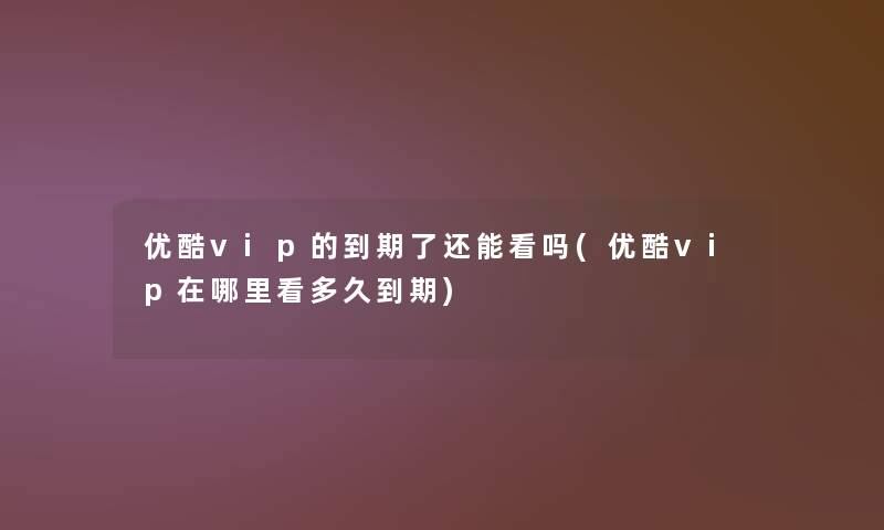 优酷vip的到期了还能看吗(优酷vip在哪里看多久到期)