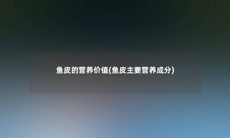 鱼皮的营养价值(鱼皮主要营养成分)