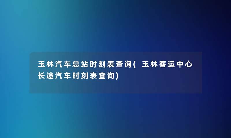 玉林汽车总站时刻表查阅(玉林客运中心长途汽车时刻表查阅)