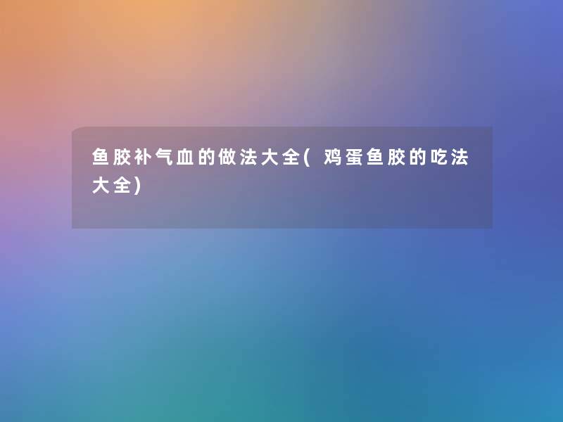 鱼胶补气血的做法大全(鸡蛋鱼胶的吃法大全)