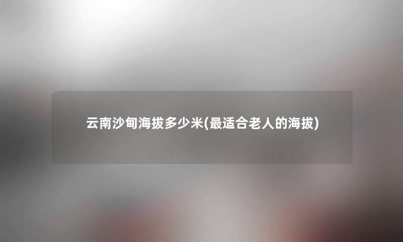 云南沙甸海拔多少米(适合老人的海拔)