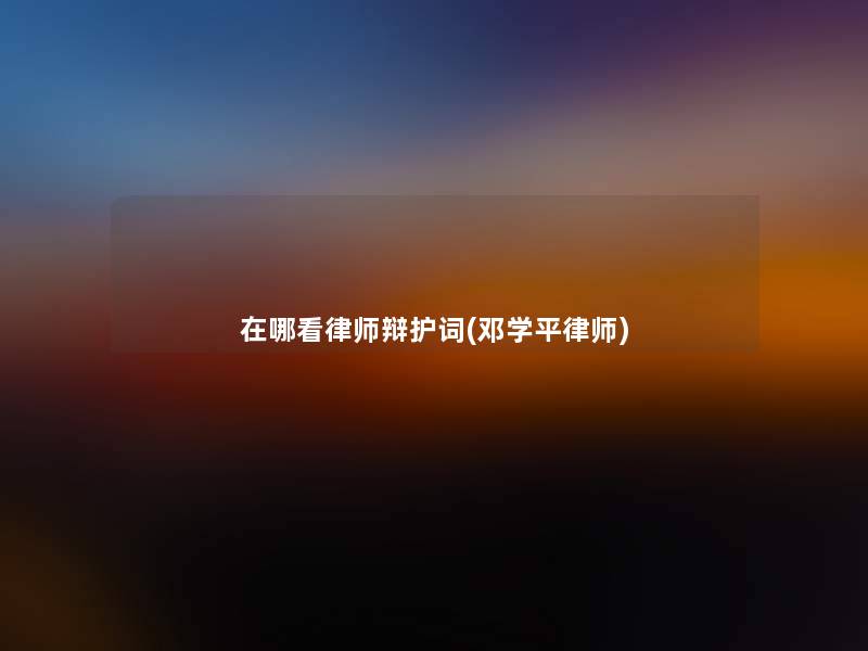 在哪看律师辩护词(邓学平律师) 在哪看律师辩护词(邓学平律师)