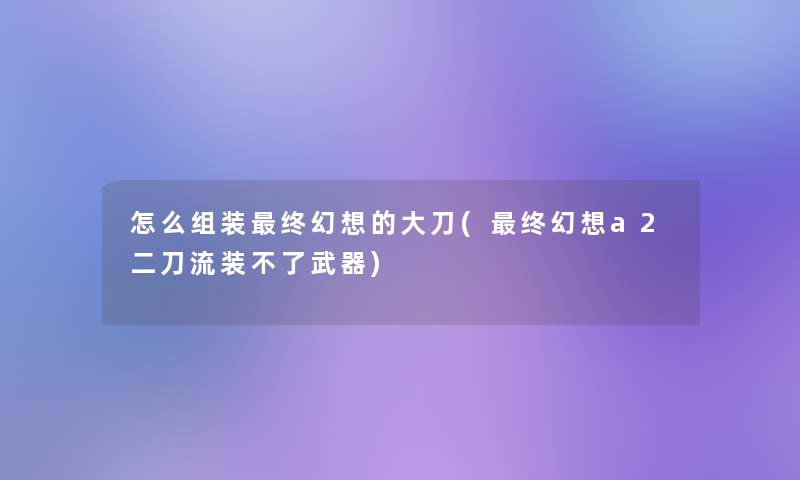 怎么组装终幻想的大刀(终幻想a2二刀流装不了武器)