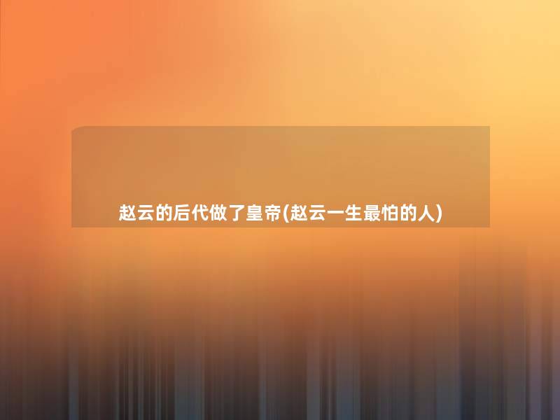 赵云的后代做了皇帝(赵云一生怕的人)