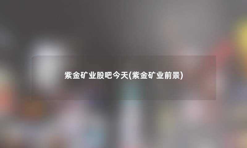 紫金矿业股吧今天(紫金矿业前景)
