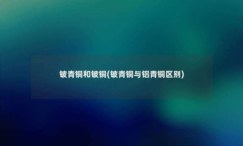 铍青铜和铍铜(铍青铜与铝青铜区别)