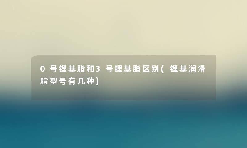 0号锂基脂和3号锂基脂区别(锂基润滑脂型号有几种)
