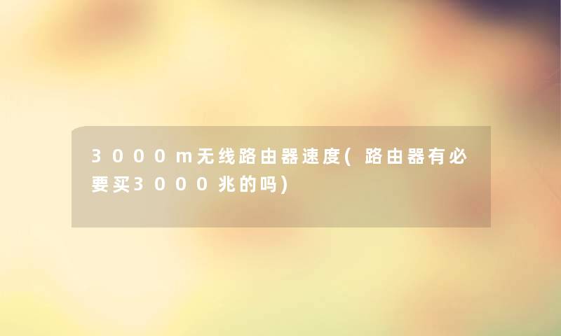 3000m无线路由器速度(路由器有必要买3000兆的吗)