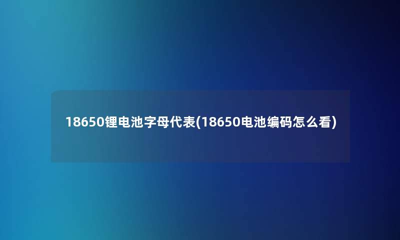 18650锂电池字母代表(18650电池编码怎么看)