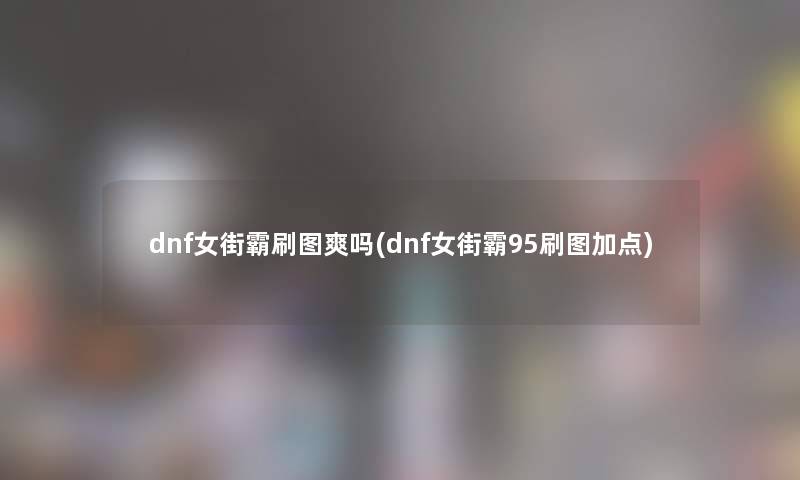 dnf女街霸刷图爽吗(dnf女街霸95刷图加点) dnf女街霸刷图爽吗(dnf女街霸95刷图加点)