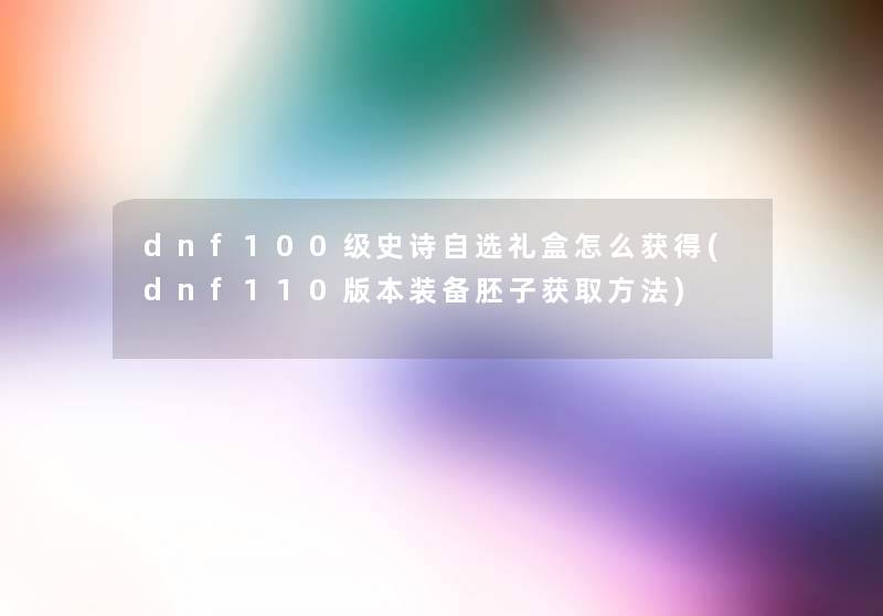 dnf100级史诗自选礼盒怎么获得(dnf110版本装备胚子获取方法)