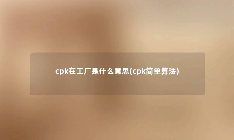 cpk在工厂是什么意思(cpk简单算法) cpk在工厂是什么意思(cpk简单算法)