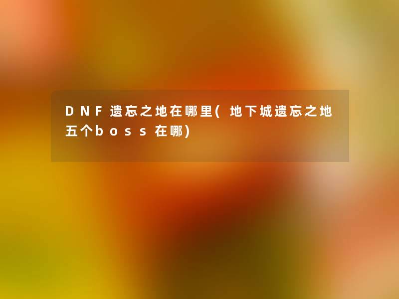 DNF遗忘之地在哪里(地下城遗忘之地五个boss在哪)