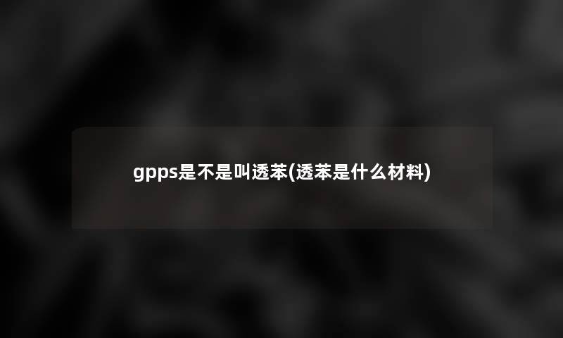 gpps是不是叫透苯(透苯是什么材料)
