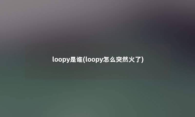 loopy是谁(loopy怎么突然火了) loopy是谁(loopy怎么突然火了)