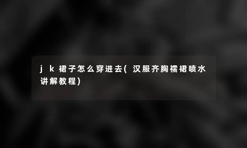 jk裙子怎么穿进去(汉服齐胸襦裙喷水讲解教程)