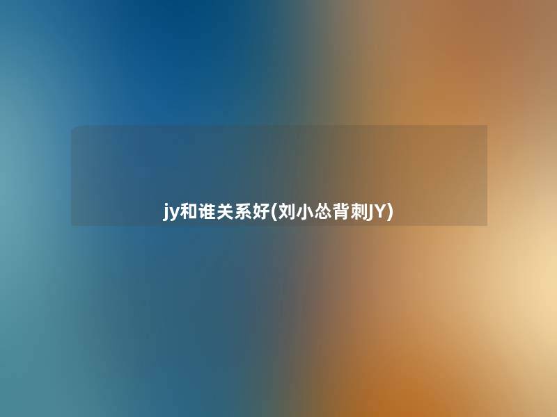 jy和谁关系好(刘小怂背刺JY) jy和谁关系好(刘小怂背刺JY)