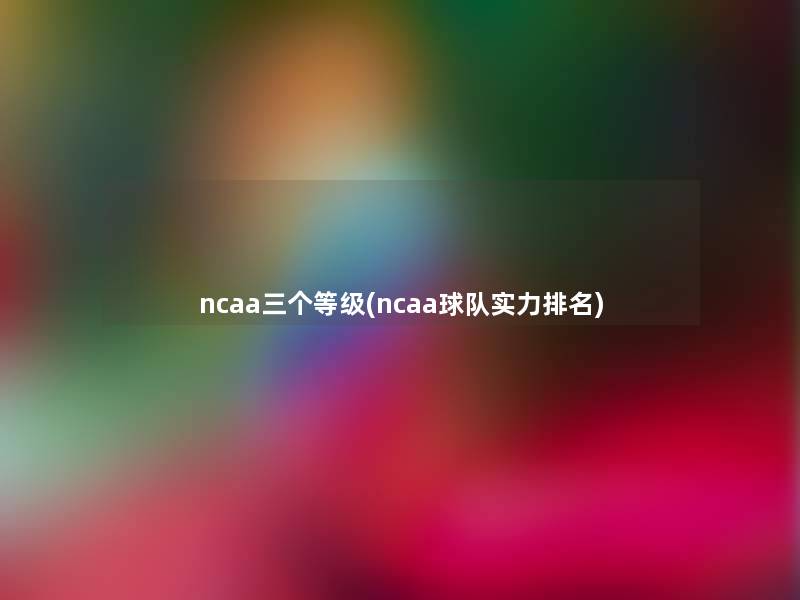 ncaa三个等级(ncaa球队实力推荐) ncaa三个等级(ncaa球队实力推荐)