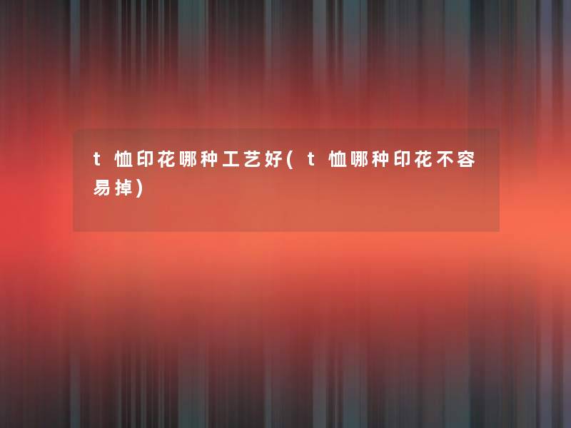 t恤印花哪种工艺好(t恤哪种印花不容易掉)