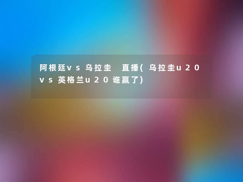 阿根廷vs乌拉圭 直播(乌拉圭u20vs英格兰u20谁赢了)