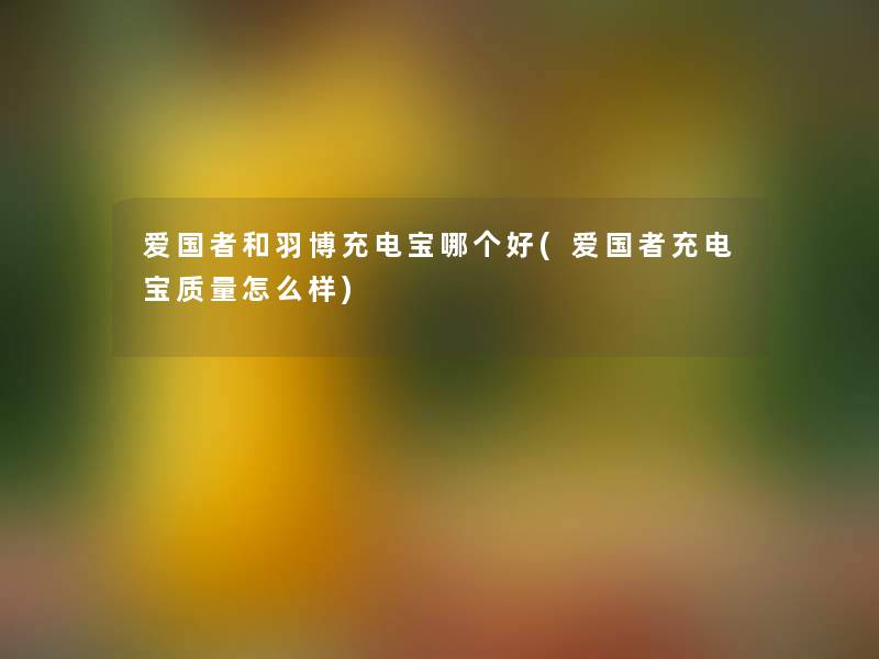 爱国者和羽博充电宝哪个好(爱国者充电宝质量怎么样) 爱国者和羽博充电宝哪个好(爱国者充电宝质量怎么样)